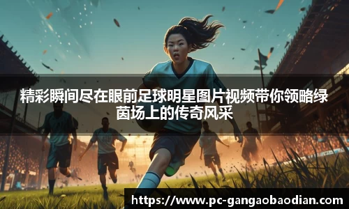 精彩瞬间尽在眼前足球明星图片视频带你领略绿茵场上的传奇风采